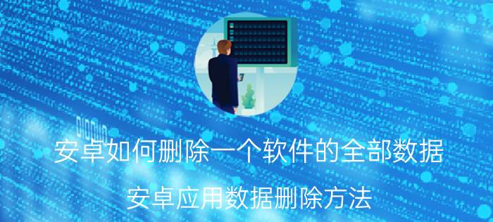 安卓如何删除一个软件的全部数据 安卓应用数据删除方法